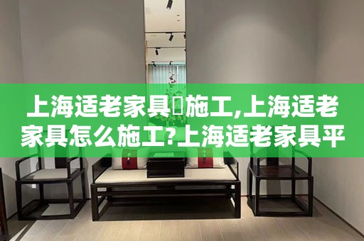 上海适老家具​施工,上海适老家具怎么施工?上海适老家具平方米造价