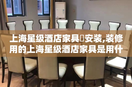 上海星级酒店家具​安装,装修用的上海星级酒店家具是用什么材料?上海星级酒店家具厂家联系电话
